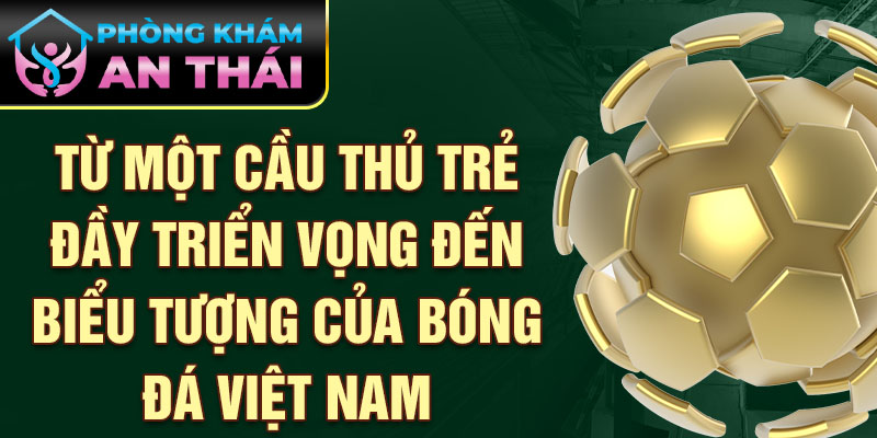 Từ một cầu thủ trẻ đầy triển vọng đến biểu tượng của bóng đá việt nam