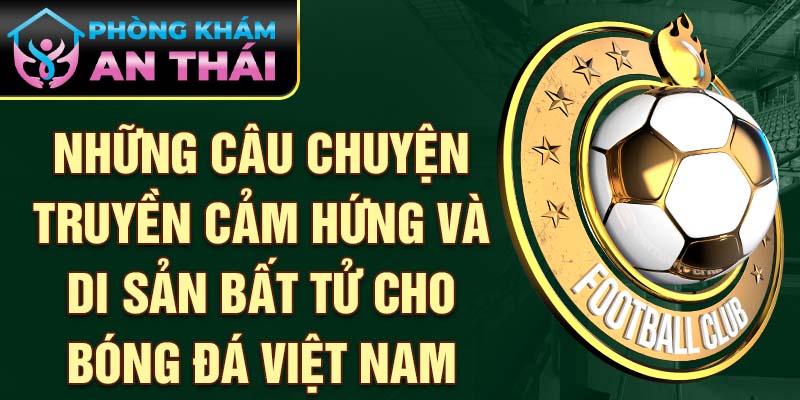  Những câu chuyện truyền cảm hứng và di sản bất tử cho bóng đá Việt Nam