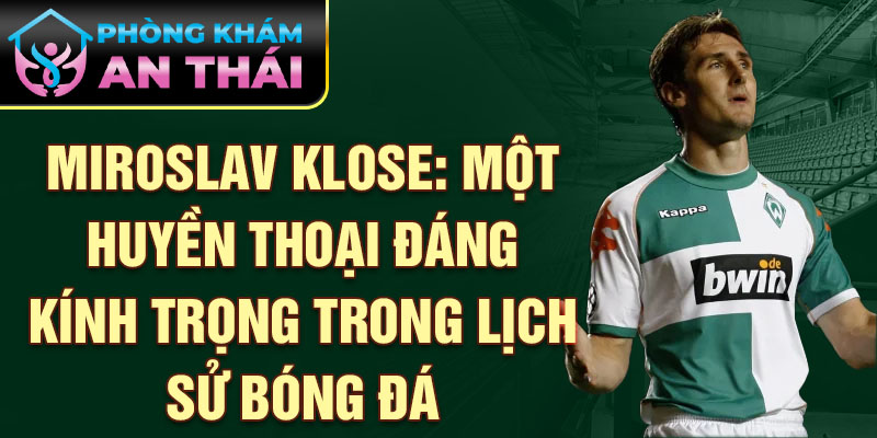 Miroslav Klose: Một huyền thoại đáng kính trọng trong lịch sử bóng đá