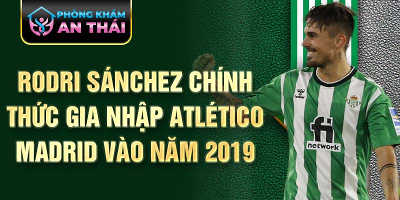 Rodri Sánchez chính thức gia nhập Atlético Madrid vào năm 2019